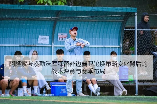 阿隆索考察勒沃库森替补边翼卫轮换策略变化背后的战术深意与赛季布局