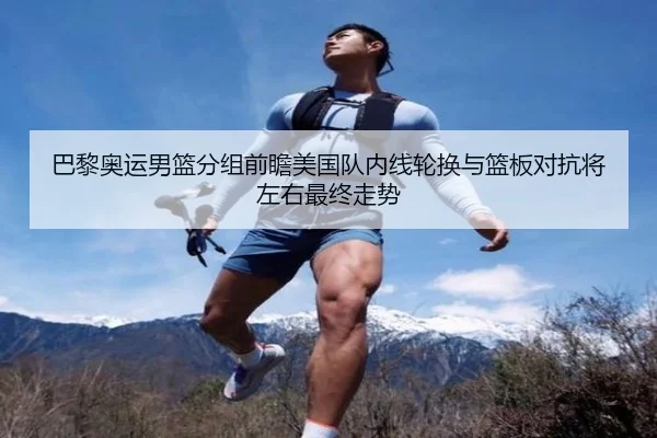 巴黎奥运男篮分组前瞻美国队内线轮换与篮板对抗将左右最终走势